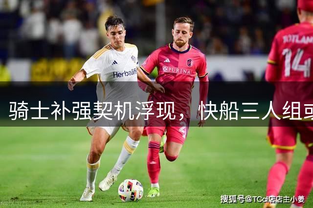 骑士补强契机浮现，快船三人组或成争冠拼图